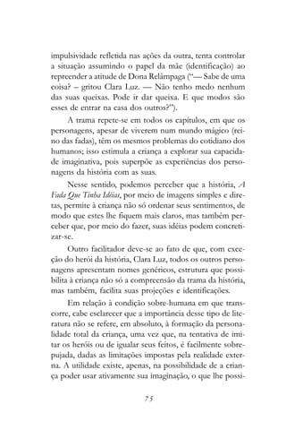 impulsividade refletida nas ações da outra, tenta controlar
a situação assumindo o papel da mãe (identificação) ao
repreender a atitude de Dona Relâmpaga (“— Sabe de uma
coisa? – gritou Clara Luz. — Não tenho medo nenhum
das suas queixas. Pode ir dar queixa. E que modos são
esses de entrar na casa dos outros?”).
      A trama repete-se em todos os capítulos, em que os
personagens, apesar de viverem num mundo mágico (rei-
no das fadas), têm os mesmos problemas do cotidiano dos
humanos; isso estimula a criança a explorar sua capacida-
de imaginativa, pois superpõe as experiências dos perso-
nagens da história com as suas.
      Nesse sentido, podemos perceber que a história, A
Fada Que Tinha Idéias, por meio de imagens simples e dire-
tas, permite à criança não só ordenar seus sentimentos, de
modo que estes lhe fiquem mais claros, mas também per-
ceber que, por meio do fazer, suas idéias podem concreti-
zar-se.
      Outro facilitador deve-se ao fato de que, com exce-
ção do herói da história, Clara Luz, todos os outros perso-
nagens apresentam nomes genéricos, estrutura que possi-
bilita à criança não só a compreensão da trama da história,
mas também, facilita suas projeções e identificações.
      Em relação à condição sobre-humana em que trans-
corre, cabe esclarecer que a importância desse tipo de lite-
ratura não se refere, em absoluto, à formação da persona-
lidade total da criança, uma vez que, na tentativa de imi-
tar os heróis ou de igualar seus feitos, é facilmente sobre-
pujada, dadas as limitações impostas pela realidade exter-
na. A utilidade existe, apenas, na possibilidade de a crian-
ça poder usar ativamente sua imaginação, o que lhe possi-

                            75
 