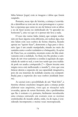 bilita brincar (jogar) com as imagens e idéias que forem
surgindo.
      Portanto, nesse tipo de história, a criança é convida-
da a identificar-se com um de seus personagens e a perce-
ber a esperança que existe no ato de brincar com as idéias
e no de fazer (como no simbolizado do “ir aprender no
horizonte”), uma vez que só o pensar não leva a nada.
      O caso das outras fadas (mães), que sempre sonha-
ram em fazer alguma coisa diferente, em realizar algo, mas
não lidam com seus sonhos de forma objetiva, ficando
apenas no “querer fazer”, demonstra a fuga para o deva-
neio (que é um estado manipulado, situado no meio do
caminho entre o sonho verdadeiro e o brinquedo). As ações
de Clara Luz, ao contrário, mostram como ela lida criati-
vamente com a realidade. Ao final, isto lhe produz a satis-
fação de um viver autêntico e conduz à aquisição da capa-
cidade de sentir-se real, e com isso sentir que essa realida-
de pode ser usada e enriquecida (“— Quem inventa uma
mágica nova está melhorando o mundo”), visto que esse
brincar denota a expansão de sua capacidade imaginativa,
pois ela usa materiais da realidade externa (ou comparti-
lhada) para a expressão dos seus sonhos (realidade inter-
na).
      Ao acenar com a possibilidade de um “final feliz”, a
história oferece excelentes imagens para a criança poder
elaborar suas angústias, visto que as situações nela
evocadas, apesar de serem ficcionais, têm a problemática
que lhe é comum e é, portanto, facilmente reconhecida:
uma criança entrando em contato com as normas
estabelecidas do mundo adulto, onde, via de regra, é con-
siderada incompetente e muitas vezes menosprezada.

                             76
 