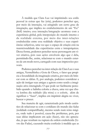À medida que Clara Luz vai imprimindo seu estilo
pessoal às coisas que faz (cria), podemos perceber que,
por meio da interação, vai atingindo um certo grau de
integração, que implica no estabelecimento de um “Eu”
(Self) inteiro; essa interação/integração acontece com a
experiência global, pela interposição do mundo interno e
da realidade externa, por meio das inter-relações
estabelecidas entre essa realidade objetiva e suas experi-
ências subjetivas, uma vez que o espaço de criação está na
transicionalidade das experiências extra e intrapsíquicas.
Dessa forma, podemos perceber nesse personagem um vi-
ver criativo, pois suas ações envolvem algo que é dela,
permitindo-lhe, assim, relacionar-se com o mundo exter-
no de um modo novo, carregado com suas impressões pes-
soais.
      Podemos perceber na inter-relação de Clara Luz e suas
amigas, Vermelhinha e Gota de Chuva, o fator que propi-
cia a fecundidade da imaginação criativa, por meio do brin-
car com as idéias. E, por analogia, podemos considerar a
ação de instigar suas amigas a agirem como sendo a imagi-
nação ativa interagindo. O que pode ser facilmente perce-
bido quando a fadinha coloriu a chuva, uma vez que chu-
va lembra dia nublado (dia triste) e o colorir, além de
significar o “fazer”, implica em imprimir alegria no viver,
buscar o prazer.
      Sua maneira de agir, caracterizada pelo modo autên-
tico de relacionar-se com o cotidiano do mundo das fadas
(realidade compartilhada), mesmo sendo num reino mági-
co, onde tudo é possível, causa-lhe problemas, pois, por
suas idéias implicarem em ação (fazer), não são aprecia-
das, já que resultam na ruptura da ordem estabelecida (Li-
vro das Fadas), causando muita confusão à medida que as
                            77
 