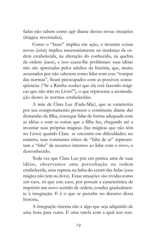 fadas não sabem como agir diante dessas novas situações
(mágica inventadas).
     Como o “fazer” implica em ação, o inventar coisas
novas (criar) implica necessariamente na mudança da or-
dem estabelecida, na alteração do conhecido, na quebra
da ordem (caos), e isso causa-lhe problemas: suas idéias
não são apreciadas pelos adultos da história, que, muito
assustados por não saberem como lidar com esse “romper
das normas”, ficam preocupados com as possíveis conse-
qüências (“Se a Rainha souber que ela está fazendo mági-
cas que não têm no Livro!”), o que representa a acomoda-
ção destes às normas estabelecidas.
     A mãe de Clara Luz (Fada-Mãe), que se caracteriza
por seu comportamento protetor e continente diante das
demandas da filha, consegue lidar de forma adequada com
as idéias e com as coisas que a filha faz, chegando até a
inventar suas próprias mágicas (faz mágicas que não têm
no Livro) quando Clara se encontra em dificuldades; no
entanto, suas constantes crises de “falta de ar” represen-
tam a “falta” de recursos internos ao lidar com o novo, o
desconhecido.
     Toda vez que Clara Luz põe em prática uma de suas
idéias, obser vamos uma perturbação na ordem
estabelecida, uma ruptura na linha do existir das fadas (essa
mágica não tem no livro). Estas situações são vividas como
um caos, só que este caos, por possuir a característica de
imprimir um novo sentido de ordem, conduz gradualmen-
te à integração. E é o que se percebe no decurso desta
história.
     A integração interna não é algo que seja adquirido de
uma hora para outra. É uma tarefa com a qual nos con-

                             78
 