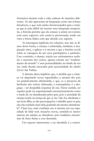 frontamos durante toda a vida, embora de maneiras dife-
rentes. Ao não apresentar tal integração como um esforço
duradouro, o que seria muito desencorajador para a crian-
ça que já acha difícil até mesmo uma integração temporá-
ria, a história permite que ela comece a entrar em contato
com esses aspectos sem sentir-se pressionada, tendo em
vista a forma lúdica com que aborda esse aspecto.
      As mensagens implicam em soluções, mas não as di-
tam; desta forma, a criança é estimulada, mediante a ima-
ginação ativa, a aplicar a si mesma o que a história revela
sobre as vantagens de um viver participativo e autêntico.
Caso contrário, a criança, sujeita aos ensinamentos realis-
tas e racionais dos outros, apenas enterra seu “conheci-
mento do mundo” e suas potencialidades no fundo de seu
ser, onde ficarão intocadas pela racionalidade do adulto
(Livro das Fadas).
      A história deixa implícito que, à medida que a crian-
ça vai adquirindo novas capacidades, a atenção dos pais
vai gradativamente diminuindo, e que, se o processo de
desilusão não estiver elaborado, a conseqüência é a des-
graça – ser despedida (expulsa) do céu. Neste sentido, ser
expulso pode ser experimentado inconscientemente como
o medo de ser abandonado pelos pais, pois a ansiedade da
criança reside na crença de que se ela “não for obediente e
um bom filho, se der preocupações e trabalho para os pais,
eles não cuidarão mais dela, podendo até mesmo abandoná-
la”. Clara Luz, mais confiante em si mesma, em sua capa-
cidade de lidar com situações novas, sentindo-se menos
ansiosa em relação ao abandono, tem condições emocio-
nais de fazer frente a essa demanda.
      Um aspecto interessante a ser abordado é a curiosi-

                            79
 