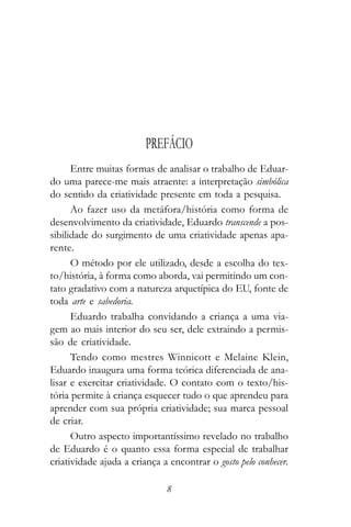 PREFÁCIO
      Entre muitas formas de analisar o trabalho de Eduar-
do uma parece-me mais atraente: a interpretação simbólica
do sentido da criatividade presente em toda a pesquisa.
      Ao fazer uso da metáfora/história como forma de
desenvolvimento da criatividade, Eduardo transcende a pos-
sibilidade do surgimento de uma criatividade apenas apa-
rente.
      O método por ele utilizado, desde a escolha do tex-
to/história, à forma como aborda, vai permitindo um con-
tato gradativo com a natureza arquetípica do EU, fonte de
toda arte e sabedoria.
      Eduardo trabalha convidando a criança a uma via-
gem ao mais interior do seu ser, dele extraindo a permis-
são de criatividade.
      Tendo como mestres Winnicott e Melaine Klein,
Eduardo inaugura uma forma teórica diferenciada de ana-
lisar e exercitar criatividade. O contato com o texto/his-
tória permite à criança esquecer tudo o que aprendeu para
aprender com sua própria criatividade; sua marca pessoal
de criar.
      Outro aspecto importantíssimo revelado no trabalho
de Eduardo é o quanto essa forma especial de trabalhar
criatividade ajuda a criança a encontrar o gosto pelo conhecer.

                              8
 