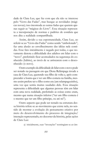 dade de Clara Luz, que faz com que ela não se interesse
pelo “Livro das Fadas”, mas busque as novidades (mági-
cas novas); isso incomoda as outras fadas que querem ape-
nas seguir as “mágicas do Livro”. Essa situação represen-
ta a incorporação de normas e padrões de conduta que
nos dita a realidade compartilhada.
     Assim, devido a sua espontaneidade, Clara Luz, ao
referir-se ao “Livro das Fadas” como sendo “embolorado”,
faz uma alusão ao envelhecimento das idéias nele conti-
das. Esse fato inicialmente é negado por todas, o que no-
vamente denota a dificuldade dos adultos em lidar com o
“novo”, preferindo ficar acomodados na segurança do co-
nhecido (hábito), ao invés de se arriscarem com o desco-
nhecido (o novo).
     Outro exemplo da dificuldade de lidar com o novo pode
ser notado na passagem em que Dona Relâmpaga invade a
casa de Clara Luz, querendo seu filho de volta e, após com-
preender a honra que é ter um filho cometa na família, mes-
mo assim prefere ter o filho como era (um relampagozinho),
uma vez que sentia muitas saudades dele. Essa situação
representa a dificuldade que algumas pessoas têm em lidar
com uma nova realidade, preferindo as coisas como eram,
mesmo que numa situação inferior (“ter um filho cometa é
o mesmo que ter um filho príncipe, ou até rei”).
     Outro aspecto que pode ser notado na estrutura des-
sa história refere-se ao movimento que existe nela, no sen-
tido de mostrar a evolução do pensamento criativo por
meio do desenvolvimento do processo de integração/
interação representado, no decorrer da história, pelas ações
de Clara Luz:
         a) inicialmente, suas “invenções” restringiam-se ao âm-

                              80
 