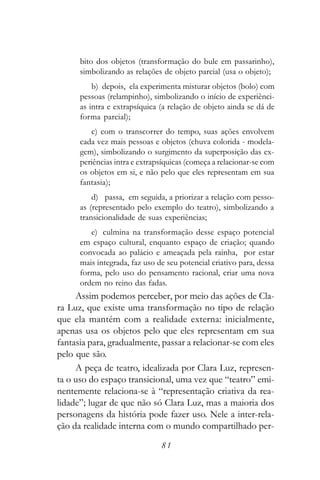 bito dos objetos (transformação do bule em passarinho),
      simbolizando as relações de objeto parcial (usa o objeto);
          b) depois, ela experimenta misturar objetos (bolo) com
      pessoas (relampinho), simbolizando o início de experiênci-
      as intra e extrapsíquica (a relação de objeto ainda se dá de
      forma parcial);
         c) com o transcorrer do tempo, suas ações envolvem
      cada vez mais pessoas e objetos (chuva colorida - modela-
      gem), simbolizando o surgimento da superposição das ex-
      periências intra e extrapsíquicas (começa a relacionar-se com
      os objetos em si, e não pelo que eles representam em sua
      fantasia);
          d) passa, em seguida, a priorizar a relação com pesso-
      as (representado pelo exemplo do teatro), simbolizando a
      transicionalidade de suas experiências;
         e) culmina na transformação desse espaço potencial
      em espaço cultural, enquanto espaço de criação; quando
      convocada ao palácio e ameaçada pela rainha, por estar
      mais integrada, faz uso de seu potencial criativo para, dessa
      forma, pelo uso do pensamento racional, criar uma nova
      ordem no reino das fadas.
     Assim podemos perceber, por meio das ações de Cla-
ra Luz, que existe uma transformação no tipo de relação
que ela mantém com a realidade externa: inicialmente,
apenas usa os objetos pelo que eles representam em sua
fantasia para, gradualmente, passar a relacionar-se com eles
pelo que são.
     A peça de teatro, idealizada por Clara Luz, represen-
ta o uso do espaço transicional, uma vez que “teatro” emi-
nentemente relaciona-se à “representação criativa da rea-
lidade”; lugar de que não só Clara Luz, mas a maioria dos
personagens da história pode fazer uso. Nele a inter-rela-
ção da realidade interna com o mundo compartilhado per-

                               81
 