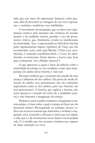 mite que, por meio do representar (brincar), todos pos-
sam, além de descobrir as vantagens de um viver espontâ-
neo e autêntico, manifestar suas habilidades.
      O movimento de integração, que se inicia com expe-
riências criativas pela interação das vivências do mundo
interno e da realidade externa, permite o uso do pensa-
mento criativo, que, finalmente, resulta na manifestação
da criatividade. Isso é representado ao final desta história
pelas argumentações lógicas (opiniões) de Clara, que são
reconhecidas como úteis pela Rainha (“Clara Luz, reco-
nhecida, é nomeada conselheira-chefe, o Livro foi aban-
donado, os horizontes foram abertos e houve uma festa
para comemorar. Até a Rainha dançou!”).
      O que apresento a seguir é fruto da reflexão sobre a
criatividade da criança no seu cotidiano, como uma trans-
posição da análise dessa história à vida real.
      Devemos lembrar que o (conceito de) mundo de uma
criança é diferente do dos adultos. Ela pensa de modo di-
ferente do adulto; seus pensamentos não são ordenados
logicamente como os dos adultos, pois suas fantasias são
seus pensamentos. A história, que explora a fantasia, não
tenta descrever o mundo tal como ele é (realidade exter-
na) e sim fomentar a imaginação da criança.
      Podemos, nesse sentido, comparar a imaginação à ma-
téria-prima e à base sobre a qual a criança irá fazer uso do
potencial criativo. Prosseguindo na analogia, nossos so-
nhos são recursos naturais que fomentam e moldam a ima-
ginação ativa, tornando-a útil para a tarefa que nos impõe
a vida, que é a de inventarmos nosso futuro, nossa própria
vida. E à medida que isto acontece tornamo-nos capazes
de obter satisfação no viver.

                            82
 