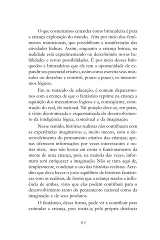 O que costumamos entender como brincadeira é para
a criança exploração do mundo, feita por meio dos fenô-
menos transicionais, que possibilitam a manifestação das
atividades lúdicas. Assim, enquanto a criança brinca, na
realidade está experimentando ou descobrindo novas ha-
bilidades e novas possibilidades. É por meio desses brin-
quedos e brincadeiras que ela tem a oportunidade de ex-
pandir seu potencial criativo, assim como exercita seus mús-
culos ou descobre e constrói, pouco a pouco, os mecanis-
mos lógicos.
      Em se tratando de educação, é comum depararmo-
nos com a crença de que o fantástico reprime na criança a
aquisição dos mecanismos lógicos e a, conseqüente, cons-
trução do real, do racional. Tal posição deve-se, em parte,
à visão dicotomizada e esquematizada do desenvolvimen-
to da inteligência lógica, conceitual e da imaginação.
      Nesse sentido, histórias realistas não contribuem com
as experiências imaginativas e, muito menos, com o de-
senvolvimento do pensamento criativo das crianças; ape-
nas oferecem informações por vezes interessantes e ou-
tras úteis, mas não levam em conta o funcionamento da
mente de uma criança, pois, na maioria das vezes, infor-
mam sem enriquecer a imaginação. Não se trata aqui de,
simplesmente, condenar o uso das histórias realistas. Acre-
dito que deva haver o justo equilíbrio de histórias fantásti-
cas com as realistas, de forma que a criança receba a influ-
ência de ambas, visto que elas podem contribuir para o
desenvolvimento tanto do pensamento racional como da
imaginação e de seus produtos.
      O fantástico, dessa forma, pode vir a contribuir para
estimular a criança, pois incita-a, pela própria distância

                             83
 
