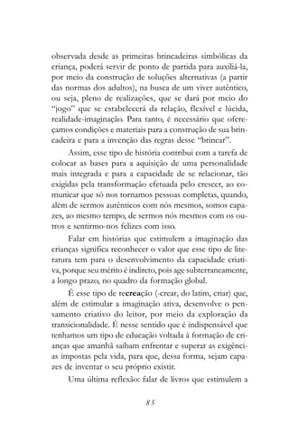 observada desde as primeiras brincadeiras simbólicas da
criança, poderá servir de ponto de partida para auxiliá-la,
por meio da construção de soluções alternativas (a partir
das normas dos adultos), na busca de um viver autêntico,
ou seja, pleno de realizações, que se dará por meio do
“jogo” que se estabelecerá da relação, flexível e lúcida,
realidade-imaginação. Para tanto, é necessário que ofere-
çamos condições e materiais para a construção de sua brin-
cadeira e para a invenção das regras desse “brincar”.
      Assim, esse tipo de história contribui com a tarefa de
colocar as bases para a aquisição de uma personalidade
mais integrada e para a capacidade de se relacionar, tão
exigidas pela transformação efetuada pelo crescer, ao co-
municar que só nos tornamos pessoas completas, quando,
além de sermos autênticos com nós mesmos, somos capa-
zes, ao mesmo tempo, de sermos nós mesmos com os ou-
tros e sentirmo-nos felizes com isso.
      Falar em histórias que estimulem a imaginação das
crianças significa reconhecer o valor que esse tipo de lite-
ratura tem para o desenvolvimento da capacidade criati-
va, porque seu mérito é indireto, pois age subterraneamente,
a longo prazo, no quadro da formação global.
      É esse tipo de recreação (-crear, do latim, criar) que,
além de estimular a imaginação ativa, desenvolve o pen-
samento criativo do leitor, por meio da exploração da
transicionalidade. É nesse sentido que é indispensável que
tenhamos um tipo de educação voltada à formação de cri-
anças que amanhã saibam enfrentar e superar as exigênci-
as impostas pela vida, para que, dessa forma, sejam capa-
zes de inventar o seu próprio existir.
      Uma última reflexão: falar de livros que estimulem a

                             85
 
