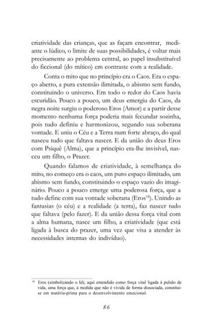 criatividade das crianças, que as façam encontrar, medi-
ante o lúdico, o limite de suas possibilidades, é voltar mais
precisamente ao problema central, ao papel insubstituível
do ficcional (do mítico) em contraste com a realidade.
      Conta o mito que no princípio era o Caos. Era o espa-
ço aberto, a pura extensão ilimitada, o abismo sem fundo,
constituindo o universo. Em todo o redor do Caos havia
escuridão. Pouco a pouco, um deus emergiu do Caos, da
negra noite surgiu o poderoso Eros (Amor) e a partir desse
momento nenhuma força poderia mais fecundar sozinha,
pois tudo definiu e harmonizou, segundo sua soberana
vontade. E uniu o Céu e a Terra num forte abraço, do qual
nasceu tudo que faltava nascer. E da união do deus Eros
com Psiquê (Alma), que a princípio era-lhe invisível, nas-
ceu um filho, o Prazer.
      Quando falamos de criatividade, à semelhança do
mito, no começo era o caos, um puro espaço ilimitado, um
abismo sem fundo, constituindo o espaço vazio do imagi-
nário. Pouco a pouco emerge uma poderosa força, que a
tudo define com sua vontade soberana (Eros18). Unindo as
fantasias (o céu) e a realidade (a terra), faz nascer tudo
que faltava (pelo fazer). E da união dessa força vital com
a alma humana, nasce um filho, a criatividade (que está
ligada à busca do prazer, uma vez que visa a atender às
necessidades internas do indivíduo).




18
     Eros (simbolizando o Id), aqui entendido como força vital ligada à pulsão de
     vida, uma força que, à medida que não é vivida de forma dissociada, constitui-
     se em matéria-prima para o desenvolvimento emocional.


                                        86
 