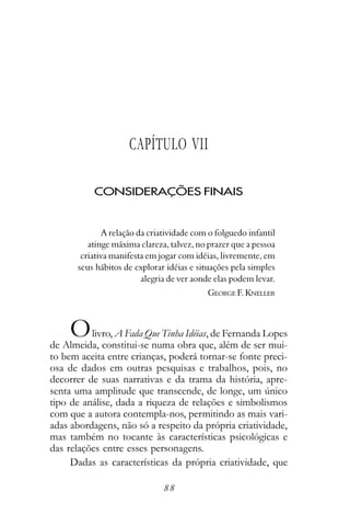 CAPÍTULO VII

           CONSIDERAÇÕES FINAIS


              A relação da criatividade com o folguedo infantil
         atinge máxima clareza, talvez, no prazer que a pessoa
       criativa manifesta em jogar com idéias, livremente, em
      seus hábitos de explorar idéias e situações pela simples
                         alegria de ver aonde elas podem levar.
                                           GEORGE F. KNELLER



    O     livro, A Fada Que Tinha Idéias, de Fernanda Lopes
de Almeida, constitui-se numa obra que, além de ser mui-
to bem aceita entre crianças, poderá tornar-se fonte preci-
osa de dados em outras pesquisas e trabalhos, pois, no
decorrer de suas narrativas e da trama da história, apre-
senta uma amplitude que transcende, de longe, um único
tipo de análise, dada a riqueza de relações e simbolismos
com que a autora contempla-nos, permitindo as mais vari-
adas abordagens, não só a respeito da própria criatividade,
mas também no tocante às características psicológicas e
das relações entre esses personagens.
     Dadas as características da própria criatividade, que

                              88
 