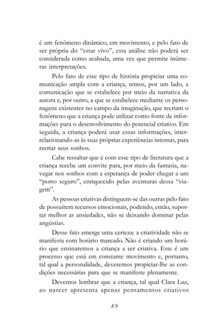 é um fenômeno dinâmico, em movimento, e pelo fato de
ser própria do “estar vivo”, esta análise não poderá ser
considerada como acabada, uma vez que permite inúme-
ras interpretações.
     Pelo fato de esse tipo de história propiciar uma co-
municação ampla com a criança, temos, por um lado, a
comunicação que se estabelece por meio da narrativa da
autora e, por outro, a que se estabelece mediante os perso-
nagens existentes no campo da imaginação, que recriam o
fenômeno que a criança pode utilizar como fonte de infor-
mações para o desenvolvimento do potencial criativo. Em
seguida, a criança poderá usar essas informações, inter-
relacionando-as às suas próprias experiências internas, para
recriar seus sonhos.
     Cabe ressaltar que é com esse tipo de literatura que a
criança recebe um convite para, por meio da fantasia, na-
vegar nos sonhos com a esperança de poder chegar a um
“porto seguro”, enriquecido pelas aventuras dessa “via-
gem”.
     As pessoas criativas distinguem-se das outras pelo fato
de possuírem recursos emocionais, podendo, então, supor-
tar melhor as ansiedades, não se deixando dominar pelas
angústias.
     Desse fato emerge uma certeza: a criatividade não se
manifesta com horário marcado. Não é criando um horá-
rio que ensinaremos a criança a ser criativa. Este é um
processo que está em constante movimento e, portanto,
tal qual a personalidade, deveremos propiciar-lhe as con-
dições necessárias para que se manifeste plenamente.
     Devemos lembrar que a criança, tal qual Clara Luz,
ao nascer apresenta apenas pensamentos criativos

                            89
 