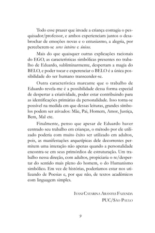 Todo esse prazer que invade a criança contagia o pes-
quisador/professor, e ambos experienciam juntos o desa-
brochar de emoções novas e o entusiasmo, a alegria, por
perceberem-se seres inteiros e únicos.
      Mais do que quaisquer outras explicações racionais
do EGO, as características simbólicas presentes no traba-
lho de Eduardo, subliminarmente, despertam a magia do
BELO, e poder tocar e experenciar o BELO é a única pos-
sibilidade do ser humano transcender-se.
      Outra característica marcante que o trabalho de
Eduardo revela-me é a possibilidade dessa forma especial
de despertar a criatividade, poder estar contribuindo para
as identificações primárias da personalidade. Isso torna-se
possível na medida em que dessas leituras, grandes símbo-
los podem ser ativados: Mãe, Pai, Homem, Amor, Justiça,
Bem, Mal etc.
      Finalmente, penso que apesar de Eduardo haver
centrado seu trabalho em crianças, o método por ele utili-
zado poderia com muito êxito ser utilizado em adultos,
pois, as manifestações arquetípicas dele decorrentes per-
mitem uma interação não apenas quando a personalidade
encontra-se em seus primórdios de estruturação. Um tra-
balho nessa direção, com adultos, propiciaria o re/desper-
tar do sentido mais pleno do homem, o do Humanismo
simbólico. Em vez de histórias, poderíamos estar nos uti-
lizando de Poesias e, por que não, de textos acadêmicos
com linguagem simples.

                         IVANI CATARINA ARANTES FAZENDA
                                        PUC/SÃO PAULO


                            9
 
