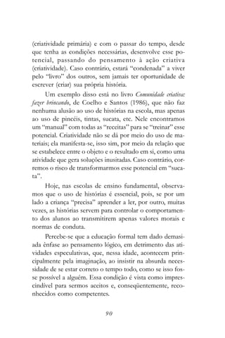 (criatividade primária) e com o passar do tempo, desde
que tenha as condições necessárias, desenvolve esse po-
tencial, passando do pensamento à ação criativa
(criatividade). Caso contrário, estará “condenada” a viver
pelo “livro” dos outros, sem jamais ter oportunidade de
escrever (criar) sua própria história.
      Um exemplo disso está no livro Comunidade criativa:
fazer brincando, de Coelho e Santos (1986), que não faz
nenhuma alusão ao uso de histórias na escola, mas apenas
ao uso de pincéis, tintas, sucata, etc. Nele encontramos
um “manual” com todas as “receitas” para se “treinar” esse
potencial. Criatividade não se dá por meio do uso de ma-
teriais; ela manifesta-se, isso sim, por meio da relação que
se estabelece entre o objeto e o resultado em si, como uma
atividade que gera soluções inusitadas. Caso contrário, cor-
remos o risco de transformarmos esse potencial em “suca-
ta”.
      Hoje, nas escolas de ensino fundamental, observa-
mos que o uso de histórias é essencial, pois, se por um
lado a criança “precisa” aprender a ler, por outro, muitas
vezes, as histórias servem para controlar o comportamen-
to dos alunos ao transmitirem apenas valores morais e
normas de conduta.
      Percebe-se que a educação formal tem dado demasi-
ada ênfase ao pensamento lógico, em detrimento das ati-
vidades especulativas, que, nessa idade, acontecem prin-
cipalmente pela imaginação, ao insistir na absurda neces-
sidade de se estar correto o tempo todo, como se isso fos-
se possível a alguém. Essa condição é vista como impres-
cindível para sermos aceitos e, conseqüentemente, reco-
nhecidos como competentes.

                            90
 