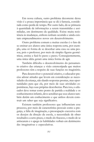 Em nossa cultura, outro problema decorrente dessa
visão é a pouca importância que se dá à fantasia, conside-
rada como perda de tempo. Por outro lado, dá-se primazia
à quantidade de informações a serem transmitidas e assi-
miladas, em detrimento da qualidade. Existe muita resis-
tência às mudanças, embora tenham ocorrido e ainda exis-
tam empreendimentos novos em desenvolvimento.
      Outro problema comum a muitas escolas é o fato de
se ensinar aos alunos uma única resposta certa, por exem-
plo, uma só forma de se desenhar uma casa ou uma pes-
soa, pois o professor, por meio de simples figuras geomé-
tricas, ensina a fazê-lo passo a passo. Conseqüentemente,
uma única idéia gerará uma única forma de agir.
      Também dificulta o desenvolvimento do pensamen-
to criativo das crianças a visão estereotipada que muitos
professores têm a respeito de suas funções no magistério.
      Para desenvolver o potencial criativo, o educador pre-
cisa adotar atitudes que levem em consideração as neces-
sidades da criança, não dando respostas prontas, mas opor-
tunidades para que ela, por meio de suas atividades es-
pontâneas, faça suas próprias descobertas. Para isso, o edu-
cador deve tomar como ponto de partida a realidade e os
conhecimentos infantis, deve acreditar que seus alunos tam-
bém detêm um conhecimento e que ambos devem cons-
truir um saber que seja significativo.
      Existem também professores que influenciam esse
processo, por meio de característica pessoais como a pre-
guiça, a falta de imaginação, a preocupação excessiva com
os desejos da direção da escola, a necessidade de obter
resultados a curto prazo, o medo do fracasso, o medo de se
arriscarem e o apego às habilidades verbais em detrimento
das imaginativas e especulativas.

                            91
 