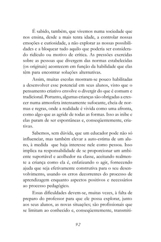 É sabido, também, que vivemos numa sociedade que
nos ensina, desde a mais tenra idade, a controlar nossas
emoções e curiosidade, a não explorar as nossas possibili-
dades e a bloquear tudo aquilo que poderia ser considera-
do ridículo ou motivo de crítica. As pressões exercidas
sobre as pessoas que divergem das normas estabelecidas
(os originais) acontecem em função da habilidade que elas
têm para encontrar soluções alternativas.
     Assim, muitas escolas mostram-se pouco habilitadas
a desenvolver esse potencial em seus alunos, visto que o
pensamento criativo envolve o divergir do que é comum e
tradicional. Portanto, algumas crianças são obrigadas a cres-
cer numa atmosfera intensamente sufocante, cheia de nor-
mas e regras, onde a realidade é vivida como uma afronta,
como algo que as agride de todas as formas. Isso as inibe e
elas param de ser espontâneas e, conseqüentemente, cria-
tivas.
     Sabemos, sem dúvida, que um educador pode não só
influenciar, mas também elevar a auto-estima de um alu-
no, à medida que haja interesse nele como pessoa. Isso
implica na responsabilidade de se proporcionar um ambi-
ente suportável e acolhedor na classe, aceitando realmen-
te a criança como ela é, enfatizando o agir, fornecendo
ajuda que seja efetivamente construtiva para o seu desen-
volvimento, usando os erros decorrentes do processo de
aprendizagem enquanto aspectos positivos e necessários
ao processo pedagógico.
     Essas dificuldades devem-se, muitas vezes, à falta de
preparo do professor para que ele possa explorar, junto
aos seus alunos, as novas situações; são profissionais que
se limitam ao conhecido e, conseqüentemente, transmiti-

                             92
 