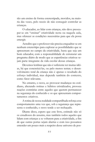 rão um ensino de forma estereotipada, movidos, na maio-
ria das vezes, pelo receio de não conseguir controlar as
crianças.
     O educador, ao lidar com crianças, não deve preocu-
par-se em “ensinar” criatividade nesta ou naquela aula,
mas oferecer as condições necessárias para que ela possa
emergir.
     Acredito que o professor não precisa enquadrar-se em
nenhum estereótipo para explorar as possibilidades que se
apresentam no campo da criatividade, basta que seja um
bom educador, com a responsabilidade de estruturar um
programa diário de modo que as experiências criativas se-
jam parte integrante da vida escolar dessas crianças.
     Devemos lembrar que não é suficiente ter muitas idéi-
as, há que concretizá-las, ou pelo menos tentar; o desen-
volvimento total da criança não é apenas o resultado do
esforço individual, mas depende também do contexto,
como fator relevante.
     No entanto, o novo, ao provocar mudanças no coti-
diano, alterando rotinas e hábitos cristalizados, provoca
reações contrárias entre aqueles que querem permanecer
na segurança do conhecido e os que apresentam compor-
tamentos criativos.
     A rotina de nossa realidade compartilhada reforça esse
comportamento uma vez que, sob a segurança que repre-
senta o conhecido, o novo tende a ser rechaçado.
     Diante disso, espero que este livro, estimule não só
os estudiosos do assunto, mas também todos aqueles que
lidam com crianças a se voltarem para a criatividade, a fim
de que outras portas sejam abertas e com isso possamos
entender um pouco mais a respeito desse universo de pos-

                            93
 