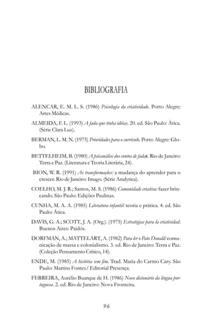 BIBLIOGRAFIA
ALENCAR, E. M. L. S. (1986) Psicologia da criatividade. Porto Alegre:
  Artes Médicas.
ALMEIDA, F. L. (1993) A fada que tinha idéias. 20. ed. São Paulo: Ática.
  (Série Clara Luz).
BERMAN, L. M. N. (1975) Prioridades para o currículo. Porto Alegre: Glo-
  bo.
BETTELHEIM, B. (1980) A psicanálise dos contos de fadas. Rio de Janeiro:
  Terra e Paz. (Literatura e Teoria Literária, 24).
BION, W. R. (1991) As transformações: a mudança do aprender para o
  crescer. Rio de Janeiro: Imago. (Série Analytica).
COELHO, M. J. R.; Santos, M. S. (1986) Comunidade criativa: fazer brin-
  cando. São Paulo: Edições Paulinas.
CUNHA, M. A. A. (1985) Literatura infantil: teoria e prática. 4. ed. São
  Paulo: Ática.
DAVIS, G. A.; SCOTT, J. A. (Org.). (1975) Estratégias para la criatividad.
  Buenos Aires: Paidós.
DORFMAN, A.; MATTELART, A. (1982) Para ler o Pato Donald: comu-
  nicação de massa e colonialismo. 3. ed. Rio de Janeiro: Terra e Paz.
  (Coleção Pensamento Crítico, 14).
ENDE, M. (1985) A história sem fim. Trad. Maria do Carmo Cary. São
  Paulo: Martins Fontes/ Editorial Presença.
FERREIRA, Aurélio Buarque de H. (1986) Novo dicionário da língua por-
  tuguesa. 2. ed. Rio de Janeiro: Nova Fronteira.


                                   96
 