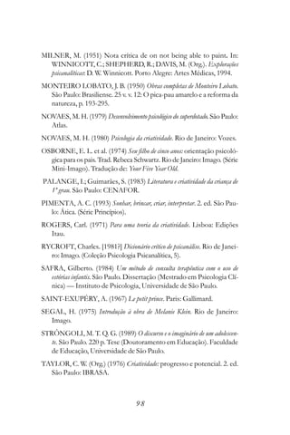 MILNER, M. (1951) Nota crítica de on not being able to paint. In:
  WINNICOTT, C.; SHEPHERD, R.; DAVIS, M. (Org.). Explorações
  psicanalíticas: D. W. Winnicott. Porto Alegre: Artes Médicas, 1994.
MONTEIRO LOBATO, J. B. (1950) Obras completas de Monteiro Lobato.
  São Paulo: Brasiliense. 25 v. v. 12: O pica-pau amarelo e a reforma da
  natureza, p. 193-295.
NOVAES, M. H. (1979) Desenvolvimento psicológico do superdotado. São Paulo:
  Atlas.
NOVAES, M. H. (1980) Psicologia da criatividade. Rio de Janeiro: Vozes.
OSBORNE, E. L. et al. (1974) Seu filho de cinco anos: orientação psicoló-
  gica para os pais. Trad. Rebeca Schwartz. Rio de Janeiro: Imago. (Série
  Mini-Imago). Tradução de: Your Five Year Old.
PALANGE, I.; Guimarães, S. (1983) Literatura e criatividade da criança de
  1º grau. São Paulo: CENAFOR.
PIMENTA, A. C. (1993) Sonhar, brincar, criar, interpretar. 2. ed. São Pau-
   lo: Ática. (Série Princípios).
ROGERS, Carl. (1971) Para uma teoria da criatividade. Lisboa: Edições
  Itau.
RYCROFT, Charles. [1981?] Dicionário crítico de psicanálise. Rio de Janei-
  ro: Imago. (Coleção Psicologia Psicanalítica, 5).
SAFRA, Gilberto. (1984) Um método de consulta terapêutica com o uso de
  estórias infantis. São Paulo. Dissertação (Mestrado em Psicologia Clí-
  nica) — Instituto de Psicologia, Universidade de São Paulo.
SAINT-EXUPÉRY, A. (1967) Le petit prince. Paris: Gallimard.
SEGAL, H. (1975) Introdução à obra de Melanie Klein. Rio de Janeiro:
  Imago.
STRÔNGOLI, M. T. Q. G. (1989) O discurso e o imaginário de um adolescen-
   te. São Paulo. 220 p. Tese (Doutoramento em Educação). Faculdade
   de Educação, Universidade de São Paulo.
TAYLOR, C. W. (Org.) (1976) Criatividade: progresso e potencial. 2. ed.
  São Paulo: IBRASA.



                                    98
 