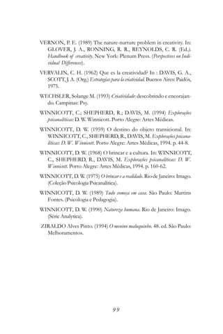 VERNON, P. E. (1989) The nature-nurture problem in creativity. In:
  GLOVER, J. A., RONNING, R. R., REYNOLDS, C. R. (Ed.).
  Handbook of creativity. New York: Plenum Press. (Perspectives on Indi-
  vidual Differences).
VERVALIN, C. H. (1962) Que es la creatividad? In : DAVIS, G. A.,
  SCOTT, J. A. (Org.) Estrategias para la criatividad. Buenos Aires: Paidós,
  1975.
WECHSLER, Solange M. (1993) Criatividade: descobrindo e encorajan-
  do. Campinas: Psy.
WINNICOTT, C.; SHEPHERD, R.; DAVIS, M. (1994) Explorações
  psicanalíticas: D. W. Winnicott. Porto Alegre: Artes Médicas.
WINNICOTT, D. W. (1959) O destino do objeto transicional. In:
  WINNICOTT, C., SHEPHERD, R., DAVIS, M. Explorações psicana-
  líticas: D. W. Winnicott. Porto Alegre: Artes Médicas, 1994. p. 44-8.
WINNICOTT, D. W. (1968) O brincar e a cultura. In: WINNICOTT,
  C., SHEPHERD, R., DAVIS, M. Explorações psicanalíticas: D. W.
  Winnicott. Porto Alegre: Artes Médicas, 1994. p. 160-62.
WINNICOTT, D. W. (1975) O brincar e a realidade. Rio de Janeiro: Imago.
  (Coleção Psicologia Psicanalítica).
WINNICOTT, D. W. (1989) Tudo começa em casa. São Paulo: Martins
  Fontes. (Psicologia e Pedagogia).
WINNICOTT, D. W. (1990) Natureza humana. Rio de Janeiro: Imago.
  (Série Analytica).
ZIRALDO Alves Pinto. (1994) O menino maluquinho. 48. ed. São Paulo:
  Melhoramentos.




                                    99
 