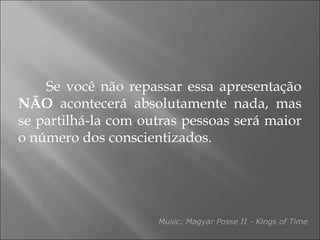 Se você não repassar essa apresentação
NÃO acontecerá absolutamente nada, mas
se partilhá-la com outras pessoas será maior
o número dos conscientizados.
Music: Magyar Posse II - Kings of Time
 