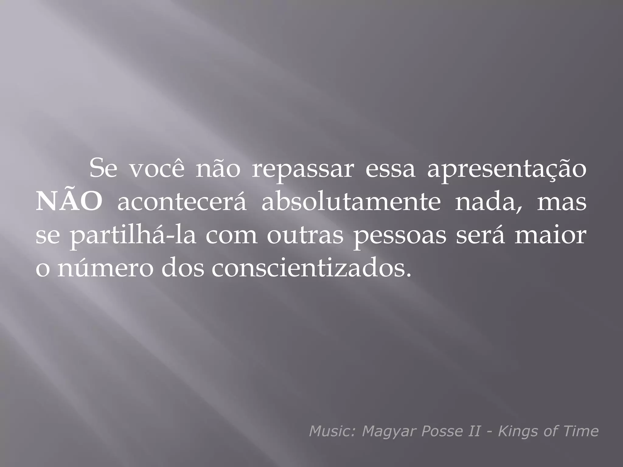 Se você não repassar essa apresentação
NÃO acontecerá absolutamente nada, mas
se partilhá-la com outras pessoas será maior
o número dos conscientizados.




                     Music: Magyar Posse II - Kings of Time
 