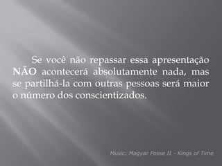 Se você não repassar essa apresentação
NÃO acontecerá absolutamente nada, mas
se partilhá-la com outras pessoas será maior
o número dos conscientizados.




                     Music: Magyar Posse II - Kings of Time
 