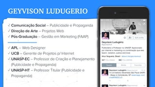 GEYVISON LUDUGERIO
✓ Comunicação Social – Publicidade e Propaganda
✓ Direção de Arte – Projetos Web
✓ Pós-Graduação – Gestão em Marketing (FAAP)
✓ APL – Web Designer
✓ UCB – Gerente de Projetos p/ Internet
✓ UNASP-EC – Professor de Criação e Planejamento
(Publicidade e Propaganda)
✓ UNASP-HT – Professor Titular (Publicidade e
Propaganda)
 