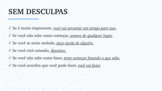 SEM DESCULPAS
✓ Se é muito importante, você vai arrumar um tempo pare isso.
✓ Se você não sabe como começar, comece de qualquer lugar.
✓ Se você se sente atolado, peça ajuda de alguém.
✓ Se você está cansado, descance.
✓ Se você não sabe como fazer, tente começar fazendo o que sabe.
✓ Se você acredita que você pode fazer, você vai fazer.
 