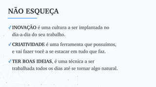 NÃO ESQUEÇA
✓INOVAÇÃO é uma cultura a ser implantada no
dia-a-dia do seu trabalho.
✓CRIATIVIDADE é uma ferramenta que possuímos,
e vai fazer você a se estacar em tudo que faz.
✓TER BOAS IDEIAS, é uma técnica a ser
trabalhada todos os dias até se tornar algo natural.
 