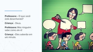 Professora: - O que você
está desenhando?
Criança: - Deus.
Professora: Mas ninguém
sabe como ele é!
Criança: - Eles saberão em
um minuto.
 