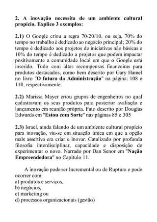 2. A inovação necessita de um ambiente cultural
propício. Explico 3 exemplos:
2.1) O Google criou a regra 70/20/10, ou seja, 70% do
tempo no trabalhoé dedicado ao negócio principal; 20% do
tempo é dedicado aos projetos de iniciativas não básicas e
10% do tempo é dedicado a projetos que podem impactar
positivamente a comunidade local em que o Google está
inserido. Tudo com altas recompensas financeiras para
produtos destacados, como bem descrito por Gary Hamel
no livro "O futuro da Administração" na página: 108 e
110, respectivamente.
2.2) Marissa Mayer criou grupos de engenheiros no qual
cadastravam os seus produtos para posterior avaliação e
lançamento em reunião própria. Fato descrito por Douglas
Edwards em "Estou com Sorte" nas páginas 85 e 305
2.3) Israel, ainda falando de um ambiente cultural propício
para inovação, viu-se em situação única em que a opção
mais assertiva era criar e inovar. Catalizado por profunda
filosofia interdisciplinar, capacidade e disposição de
experimentar o novo. Narrado por Dan Senor em "Nação
Empreendedora" no Capítulo 11.
A inovação podeser Incremental ou de Ruptura e pode
ocorrer com:
a) produtos e serviços,
b) negócios,
c) marketing ou
d) processos organizacionais (gestão)
 