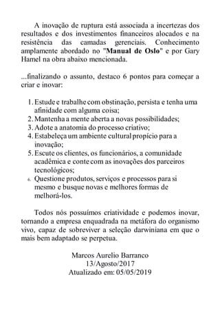 A inovação de ruptura está associada a incertezas dos
resultados e dos investimentos financeiros alocados e na
resistência das camadas gerenciais. Conhecimento
amplamente abordado no "Manual de Oslo" e por Gary
Hamel na obra abaixo mencionada.
...finalizando o assunto, destaco 6 pontos para começar a
criar e inovar:
1.Estudee trabalhecom obstinação, persista e tenha uma
afinidade com alguma coisa;
2.Mantenhaa mente aberta a novas possibilidades;
3.Adote a anatomia do processo criativo;
4.Estabeleçaum ambiente culturalpropício para a
inovação;
5.Escute os clientes, os funcionários, a comunidade
acadêmica e contecom as inovações dos parceiros
tecnológicos;
6. Questione produtos, serviços e processos para si
mesmo e busque novas e melhores formas de
melhorá-los.
Todos nós possuímos criatividade e podemos inovar,
tornando a empresa enquadrada na metáfora do organismo
vivo, capaz de sobreviver a seleção darwiniana em que o
mais bem adaptado se perpetua.
Marcos Aurelio Barranco
13/Agosto/2017
Atualizado em: 05/05/2019
 