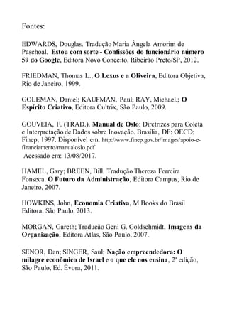 Fontes:
EDWARDS, Douglas. Tradução Maria Ângela Amorim de
Paschoal. Estou com sorte - Confissões do funcionário número
59 do Google, Editora Novo Conceito, Ribeirão Preto/SP, 2012.
FRIEDMAN, Thomas L.; O Lexus e a Oliveira, Editora Objetiva,
Rio de Janeiro, 1999.
GOLEMAN, Daniel; KAUFMAN, Paul; RAY, Michael.; O
Espírito Criativo, Editora Cultrix, São Paulo, 2009.
GOUVEIA, F. (TRAD.). Manual de Oslo: Diretrizes para Coleta
e Interpretação de Dados sobre Inovação. Brasília, DF: OECD;
Finep, 1997. Disponível em: http://www.finep.gov.br/images/apoio-e-
financiamento/manualoslo.pdf
Acessado em: 13/08/2017.
HAMEL, Gary; BREEN, Bill. Tradução Thereza Ferreira
Fonseca. O Futuro da Administração, Editora Campus, Rio de
Janeiro, 2007.
HOWKINS, John, Economia Criativa, M.Books do Brasil
Editora, São Paulo, 2013.
MORGAN, Gareth; Tradução Geni G. Goldschmidt, Imagens da
Organização, Editora Atlas, São Paulo, 2007.
SENOR, Dan; SINGER, Saul; Nação empreendedora: O
milagre econômico de Israel e o que ele nos ensina, 2ª edição,
São Paulo, Ed. Évora, 2011.
 
