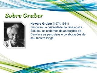 Sobre Gruber Howard Gruber  (1974/1981) Pesquisou a criatividade na fase adulta. Estudou os cadernos de anotações de Darwin e as pesquisas e colaborações de seu mestre Piaget. 