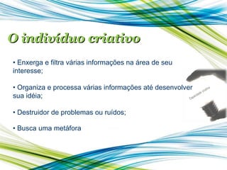O indivíduo criativo •  Enxerga e filtra várias informações na área de seu interesse; •  Organiza e processa várias informações até desenvolver sua idéia; •  Destruidor de problemas ou ruídos; •  Busca uma metáfora 