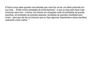 #“Você nunca sabe quando uma decisão que você faz vai ter um efeito profundo em
sua vida ... Então minha estratégia de enfrentamento - o que eu faço para fazer tudo
funcionar para mim - é tentar me colocar em situações onde há toneladas de grande
escolhas, as toneladas de grandes pessoas, toneladas de grandes resultados pos-
síveis - para que ele faz as chances que eu faça algumas importantes e boas escolhas
realmente muito melhor. “
 