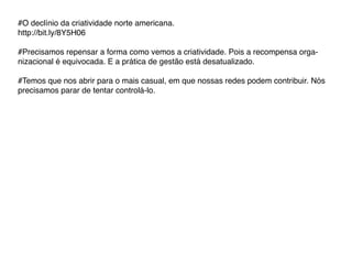 #O declínio da criatividade norte americana.
http://bit.ly/8Y5H06

#Precisamos repensar a forma como vemos a criatividade. Pois a recompensa orga-
nizacional é equivocada. E a prática de gestão está desatualizado.

#Temos que nos abrir para o mais casual, em que nossas redes podem contribuir. Nós
precisamos parar de tentar controlá-lo.
 