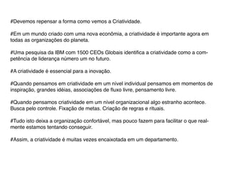 #Devemos repensar a forma como vemos a Criatividade.

#Em um mundo criado com uma nova econômia, a criatividade é importante agora em
todas as organizações do planeta.

#Uma pesquisa da IBM com 1500 CEOs Globais identifica a criatividade como a com-
petência de liderança número um no futuro.

#A criatividade é essencial para a inovação.

#Quando pensamos em criatividade em um nível individual pensamos em momentos de
inspiração, grandes idéias, associações de fluxo livre, pensamento livre.

#Quando pensamos criatividade em um nível organizacional algo estranho acontece.
Busca pelo controle. Fixação de metas. Criação de regras e rituais.

#Tudo isto deixa a organização confortável, mas pouco fazem para facilitar o que real-
mente estamos tentando conseguir.

#Assim, a criatividade é muitas vezes encaixotada em um departamento.
 