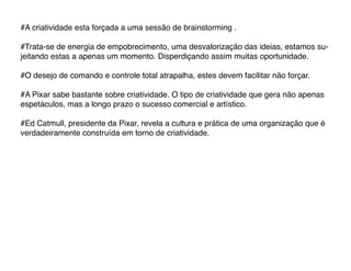 #A criatividade esta forçada a uma sessão de brainstorming .

#Trata-se de energia de empobrecimento, uma desvalorização das ideias, estamos su-
jeitando estas a apenas um momento. Disperdiçando assim muitas oportunidade.

#O desejo de comando e controle total atrapalha, estes devem facilitar não forçar.

#A Pixar sabe bastante sobre criatividade. O tipo de criatividade que gera não apenas
espetáculos, mas a longo prazo o sucesso comercial e artístico.

#Ed Catmull, presidente da Pixar, revela a cultura e prática de uma organização que é
verdadeiramente construída em torno de criatividade.
 