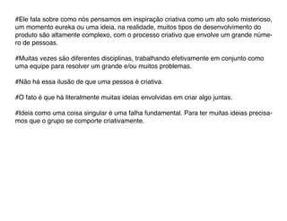 #Ele fala sobre como nós pensamos em inspiração criativa como um ato solo misterioso,
um momento eureka ou uma ideia, na realidade, muitos tipos de desenvolvimento do
produto são altamente complexo, com o processo criativo que envolve um grande núme-
ro de pessoas.

#Muitas vezes são diferentes disciplinas, trabalhando efetivamente em conjunto como
uma equipe para resolver um grande e/ou muitos problemas.

#Não há essa ilusão de que uma pessoa é criativa.

#O fato é que há literalmente muitas ideias envolvidas em criar algo juntas.

#Ideia como uma coisa singular é uma falha fundamental. Para ter muitas ideias precisa-
mos que o grupo se comporte criativamente.
 