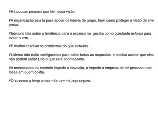 #Há poucas pessoas que têm essa visão.

#A organização esta lá para apoiar os líderes de grupo, bem como proteger a visão da em-
presa.

#Edmund fala sobre a tendência para o excesso na gestão como constante esforço para
evitar o erro.

#É melhor resolver os problemas do que evitá-los.

#Líderes não estão configurados para saber todas as respostas, e preciso aceitar que eles
não podem saber tudo o que está acontecendo.

#A necessidade de controle impede a inovação, e impede a empresa de ter pessoas talen-
tosas em quem confia.

#O sucesso a longo prazo não vem no jogo seguro.
 