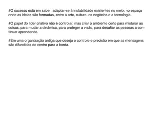 #O sucesso está em saber adaptar-se à instabilidade existentes no meio, no espaço
onde as ideias são formadas, entre a arte, cultura, os negócios e a tecnologia.

#O papel do líder criativo não é controlar, mas criar o ambiente certo para misturar as
coisas, para mudar a dinâmica, para proteger a visão, para desafiar as pessoas a con-
tinuar aprendendo.

#Em uma organização antiga que deseja o controle e precisão em que as mensagens
são difundidas do centro para a borda.
 
