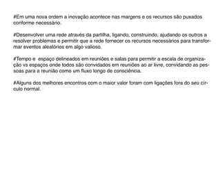 #Em uma nova ordem a inovação acontece nas margens e os recursos são puxados
conforme necessário.

#Desenvolver uma rede através da partilha, ligando, construindo, ajudando os outros a
resolver problemas e permitir que a rede fornecer os recursos necessários para transfor-
mar eventos aleatórios em algo valioso.

#Tempo e espaço delineados em reuniões e salas para permitir a escala de organiza-
ção vs espaços onde todos são convidados em reuniões ao ar livre, convidando as pes-
soas para a reunião como um fluxo longo de consciência.

#Alguns dos melhores encontros com o maior valor foram com ligações fora do seu cír-
culo normal.
 