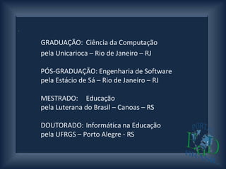.




     GRADUAÇÃO: Ciência da Computação
     pela Unicarioca – Rio de Janeiro – RJ

     PÓS-GRADUAÇÃO: Engenharia de Software
     pela Estácio de Sá – Rio de Janeiro – RJ

     MESTRADO: Educação
     pela Luterana do Brasil – Canoas – RS

     DOUTORADO: Informática na Educação
     pela UFRGS – Porto Alegre - RS
 