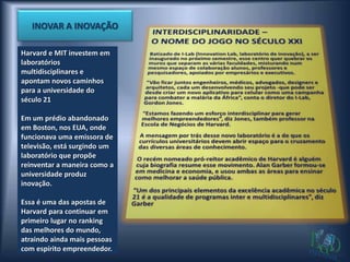 INOVAR A INOVAÇÃO

Harvard e MIT investem em
laboratórios
multidisciplinares e
apontam novos caminhos
para a universidade do
século 21

Em um prédio abandonado
em Boston, nos EUA, onde
funcionava uma emissora de
televisão, está surgindo um
laboratório que propõe
reinventar a maneira como a
universidade produz
inovação.

Essa é uma das apostas de
Harvard para continuar em
primeiro lugar no ranking
das melhores do mundo,
atraindo ainda mais pessoas
com espírito empreendedor.
 