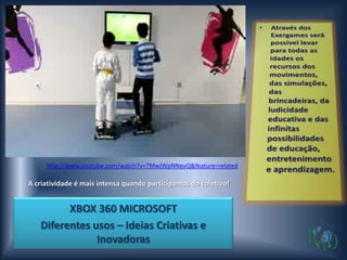 http://www.youtube.com/watch?v=7MwjWpNNevQ&feature=related

A criatividade é mais intensa quando participamos do coletivo!


         XBOX 360 MICROSOFT
   Diferentes usos – Ideias Criativas e
               Inovadoras
 
