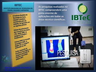 IBTEC                      As pesquisas realizadas no
INSTITUTO BRASILEIRO DE TECNOLOGIA DO
      COURO, CALÇADO E ARTEFATOS        IBTEC compreendem uma
                                        gama enorme de
                                        aplicações em todas as
                                        áreas técnico-científicas.




 http://www.youtube.com/watch?v
 =k5_zw18AlNQ
 