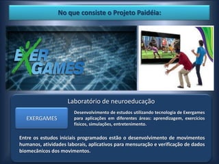 No que consiste o Projeto Paidéia:




                    Laboratório de neuroeducação
                       Desenvolvimento de estudos utilizando tecnologia de Exergames
   EXERGAMES           para aplicações em diferentes áreas: aprendizagem, exercícios
                       físicos, simulações, entretenimento.

Entre os estudos iniciais programados estão o desenvolvimento de movimentos
humanos, atividades laborais, aplicativos para mensuração e verificação de dados
biomecânicos dos movimentos.
 