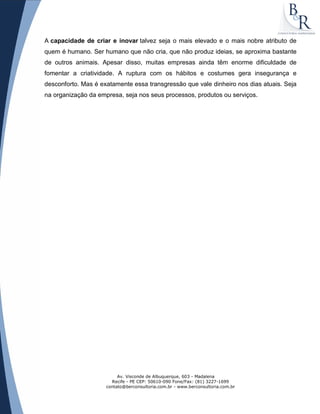 Av. Visconde de Albuquerque, 603 - Madalena
Recife - PE CEP: 50610-090 Fone/Fax: (81) 3227-1699
contato@berconsultoria.com.br - www.berconsultoria.com.br
A capacidade de criar e inovar talvez seja o mais elevado e o mais nobre atributo de
quem é humano. Ser humano que não cria, que não produz ideias, se aproxima bastante
de outros animais. Apesar disso, muitas empresas ainda têm enorme dificuldade de
fomentar a criatividade. A ruptura com os hábitos e costumes gera insegurança e
desconforto. Mas é exatamente essa transgressão que vale dinheiro nos dias atuais. Seja
na organização da empresa, seja nos seus processos, produtos ou serviços.
 