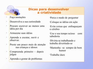 Faça anotações Desenvolva a sua curiosidade Procure escrever ao menos uma  idéia por dia Armazene suas idéias Aprenda a escutar, ouvir e  observar. Preste um pouco mais de atenção  nas crianças e idosos Compreenda primeiro – depois  julgue Aprenda a gostar de problemas Dicas para desenvolver  a criatividade Perca o medo de  perguntar Coloque as idéias em ação  Evite coisas que  enfraqueçam o cérebro Use o seu tempo ocioso  com sabedoria  Divirta-se trabalhando e  trabalhe divertindo-se Mantenha –se  sempre de bom  humor  Trabalhe duro 