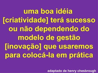 uma boa idéia  [criatividade] terá sucesso ou não dependendo do modelo de gestão [inovação] que usaremos para colocá-la em prática adaptado de henry chesbrough   